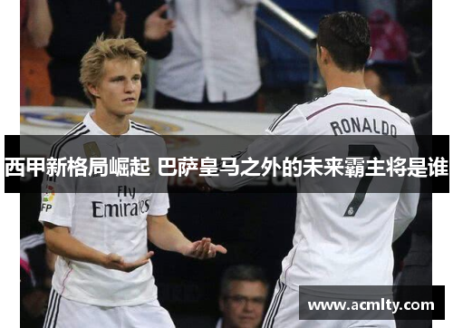 西甲新格局崛起 巴萨皇马之外的未来霸主将是谁