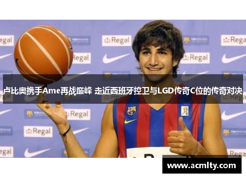 卢比奥携手Ame再战巅峰 走近西班牙控卫与LGD传奇C位的传奇对决