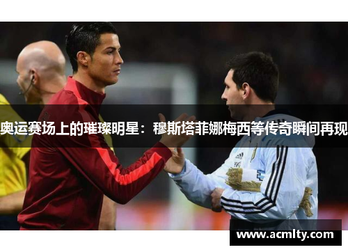 奥运赛场上的璀璨明星：穆斯塔菲娜梅西等传奇瞬间再现